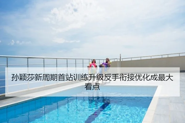 孙颖莎新周期首站训练升级反手衔接优化成最大看点