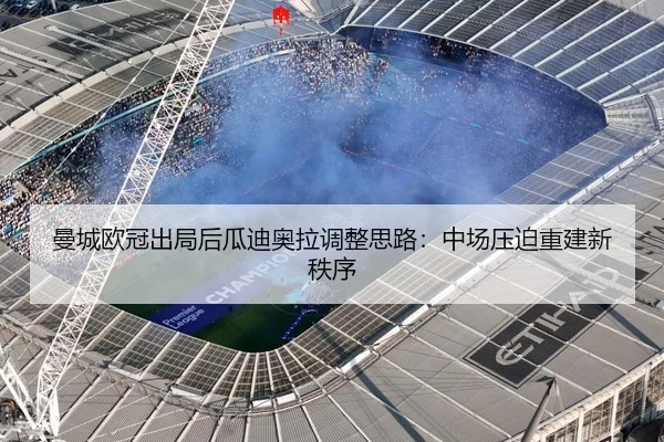 曼城欧冠出局后瓜迪奥拉调整思路：中场压迫重建新秩序