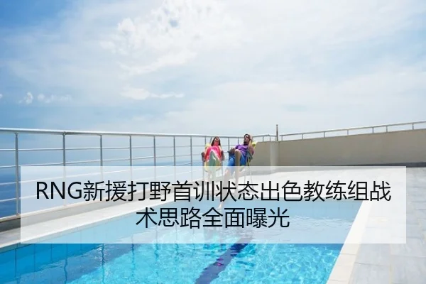 RNG新援打野首训状态出色教练组战术思路全面曝光