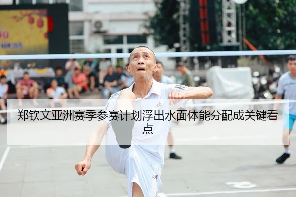 郑钦文亚洲赛季参赛计划浮出水面体能分配成关键看点